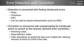semi
wyvern
Error Detection and Correction
• Detection is concerned with finding introduced errors
• Parity
• Checksum
• CRC
• Can be used to request retransmission (such as ARQ)
• Correction is concerned with compensating for introduced
errors to correct at the receiver (forward error correction)
• Hamming codes
• Reed-Solomon codes
• Adds redundancy to spread the data over multiple bits, allowing
recovery of errors to a limit of the code
 
