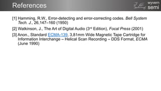 semi
wyvern
References
[1] Hamming, R.W., Error-detecting and error-correcting codes. Bell System
Tech. J., 26,147–160 (1950)
[2] Watkinson, J., The Art of Digital Audio (3rd Edition), Focal Press (2001)
[3] Anon., Standard ECMA-139, 3,81mm Wide Magnetic Tape Cartridge for
Information Interchange – Helical Scan Recording – DDS Format, ECMA
(June 1990)
 