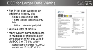 semi
wyvern
ECC for Larger Data Widths
• For 64 bit data we need an
additional 8 parity bits
• 6 bits to index 64 bit data
• 1 bit to include indexing parity
bits
• 1 bit for code word parity bit
• Gives a total of 72 bits
• Many DRAM components are
in multiples of 9 bits to allow
construction of 64 bits with 8
bit ECC (i.e. 72 bits wide)
• Datasheet to right for RLDRAM
comes in ×18 or ×36 widths
 