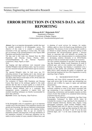 1
International Journal of
Science, Engineering and Innovative Research Vol. 7, January 2016
ERROR DETECTION IN CENSUS DATA AGE
REPORTING
Obisesan K.O.1
, Mojoyinola M.O.2
Department of Statistics
University of Ibadan, Nigeria
(1
obidairo@gmail.com, 2
olumidemubarak@gmail.com)
Abstract- Age is an important demographic variable that must
be carefully considered in all demographic survey. The
objective of this study is to conduct a comprehensive
assessment of the age reporting in Census data. The study
gave an estimate of age misrepresentation in the Nigeria 2006
Population and Housing Census Data.
The data used in this study was obtained from the 2006
Population and Housing Census Priority Table,
Volume(III)published by the National Population
Commission, Abuja, Nigeria, in April
2010.
Age heaping and digit preference were measured using
modified Whipple's index and Myers index. Age Sex accuracy
was also measured using the United Nation's age-sex accuracy
index.
The reported Whipple's index for both sexes was 251
indicating presence of age heaping and it also showed age
heaping at terminal digit 0 and 5 as 268 and 233 respectively.
The Myers index had an overall index of 50.9, 49 for male and
52.82 for female population.
The evaluation of Nigeria 2006 Population and Housing
Census Data based on the technique applied in this study
indicates that the data is of poor quality as a result of the
presence of age heaping and digit preference in recorded ages.
Therefore modern methods such as a systematic data
management system, compulsion to register birth, and
standard smoothing techniques are thereby recommended for
future data collection.
Keywords- Census, Age Heaping , Digit Prefernce.
I. INTRODUCTION
In the demographic study of a population, age is an important
variable used in the description of the population structure and
growth rate forecasting. Age data are important in determining
basic factors of population dynamics and studying fertility,
mortality, and migration. Data on age are essential in
population estimates and projections. From age distribution of
any population, estimates of school-age population can be
made as well as number of voters, entrants in labour force, and
in planning of social services for instance, for mother,
children, aged e.t.c has to be based on age distribution of the
population. The presence of error in this important variable is
an obstacle to proper planning and decision making in both
governmental and non-governmental agencies, a decision
based on inaccurate data will definitely not produce the
desired outcome. Age misrepresentation is a common problem
in developing countries (Gonzalez et al, 2014).Thereby
making its study an essential step to reducing its occurrence.
The most common irregularity in age data is the age heaping.
Age data frequently display excess frequencies at round or
preferred ages, such as even numbers and multiples of 5,
leading to age heaping. Age heaping is considered to be a
measure of data quality and consistency (Pardeshi, 2010).
Bello (2012), while assessing the quality of outpatients’ age
data found age heaping to be one of the irregularities in survey
reporting of age in Nigeria.
II. BACKGROUND OF STUDY
Borkotoky and Unisa (2014) examined the quality data on
large scale survey data. In their study, age misreporting was
observed and it differs by region to region and individual
characteristics.
They also identified illiteracy, rural residence and poor
economic conditions as some of the factors associated with
age misreporting. It was concluded in the study that “age
misreporting, inconsistency and incomplete response are three
sources of error that needed to be considered before drawing
conclusion from any survey".
In the paper “Error Detection in Outpatients Age Data Using
Demographic Techniques" by Bello (2012), where he
evaluated the accuracy of age reporting by the outpatients in
General Hospital Dutsin-ma, Katsina state, Nigeria. Using
demographic techniques, which includes Whipple's Index,
Myer's Blended Index and UN Age-sex Accuracy Index. His
research showed very rough age data reporting for both male
and female outpatients. He found `5' and `0' to be the most
preferred digits, and `1' as the most avoided digit for both
sexes.
 