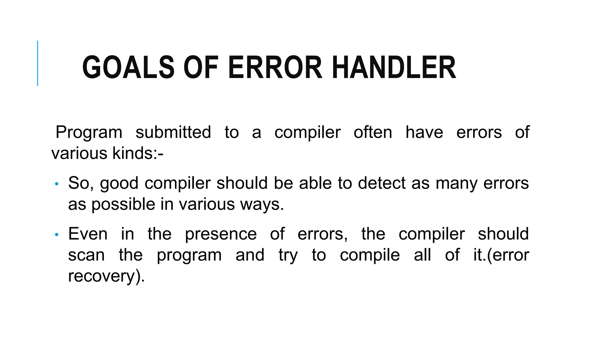 GOALS OF ERROR HANDLER
Program submitted to a compiler often have errors of
various kinds:-
• So, good compiler should be able to detect as many errors
as possible in various ways.
• Even in the presence of errors, the compiler should
scan the program and try to compile all of it.(error
recovery).
 