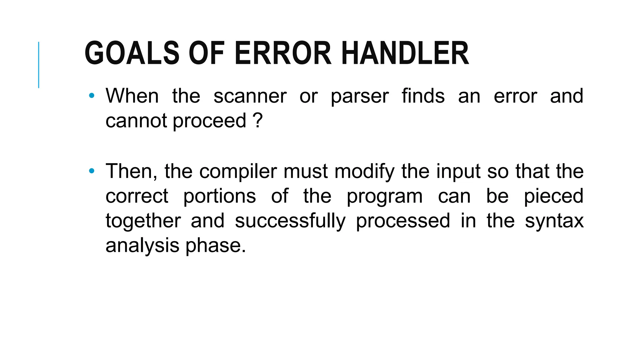 GOALS OF ERROR HANDLER
• When the scanner or parser finds an error and
cannot proceed ?
• Then, the compiler must modify the input so that the
correct portions of the program can be pieced
together and successfully processed in the syntax
analysis phase.
 