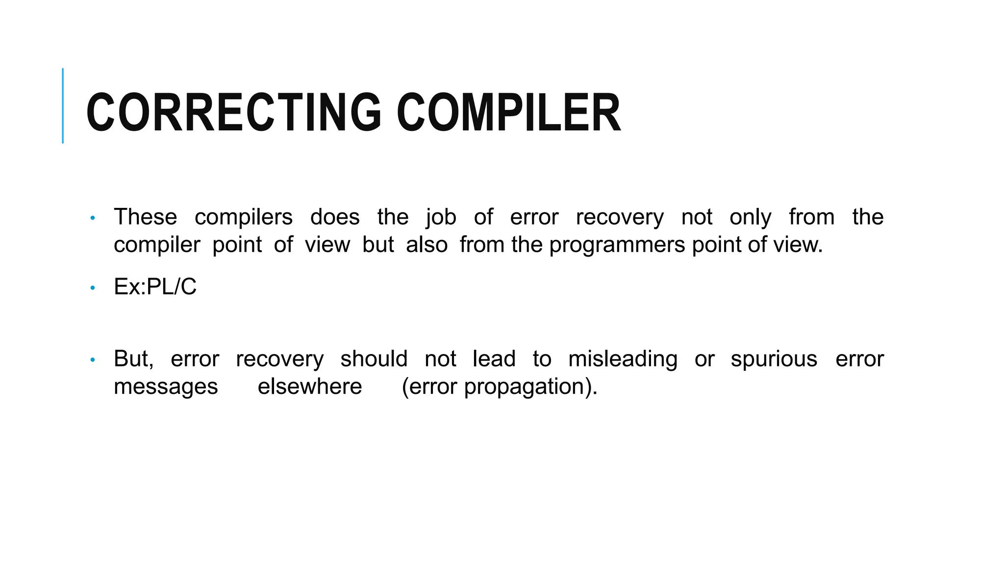 CORRECTING COMPILER
• These compilers does the job of error recovery not only from the
compiler point of view but also from the programmers point of view.
• Ex:PL/C
• But, error recovery should not lead to misleading or spurious error
messages elsewhere (error propagation).
 