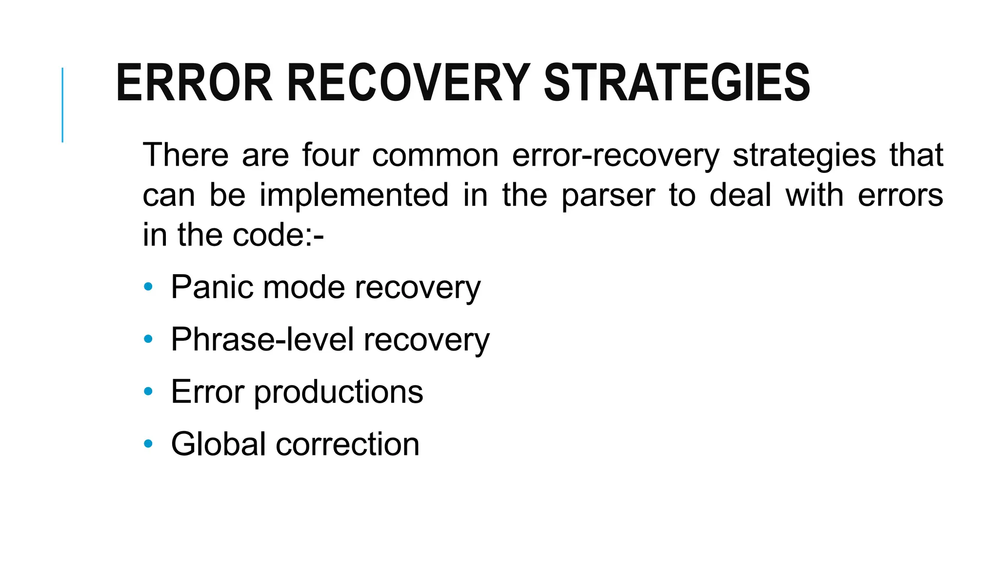 ERROR RECOVERY STRATEGIES
There are four common error-recovery strategies that
can be implemented in the parser to deal with errors
in the code:-
• Panic mode recovery
• Phrase-level recovery
• Error productions
• Global correction
 