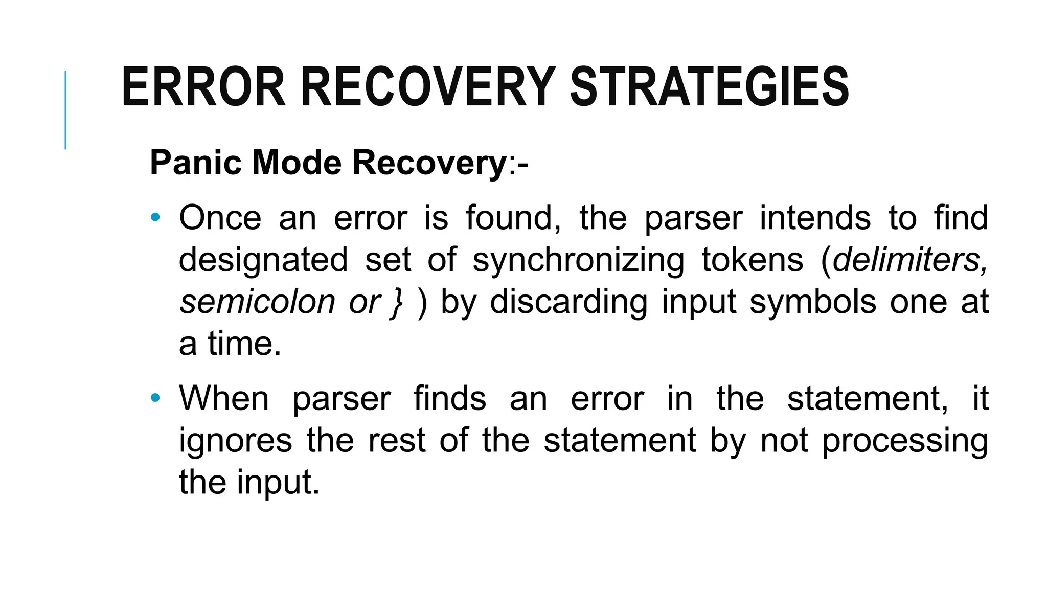 ERROR RECOVERY STRATEGIES
Panic Mode Recovery:-
• Once an error is found, the parser intends to find
designated set of synchronizing tokens (delimiters,
semicolon or } ) by discarding input symbols one at
a time.
• When parser finds an error in the statement, it
ignores the rest of the statement by not processing
the input.
 