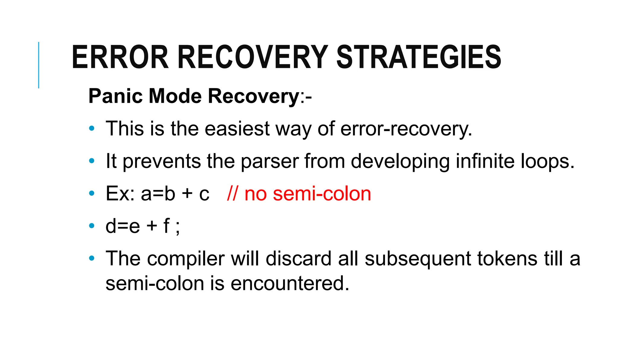 ERROR RECOVERY STRATEGIES
Panic Mode Recovery:-
• This is the easiest way of error-recovery.
• It prevents the parser from developing infinite loops.
• Ex: a=b + c // no semi-colon
• d=e + f ;
• The compiler will discard all subsequent tokens till a
semi-colon is encountered.
 