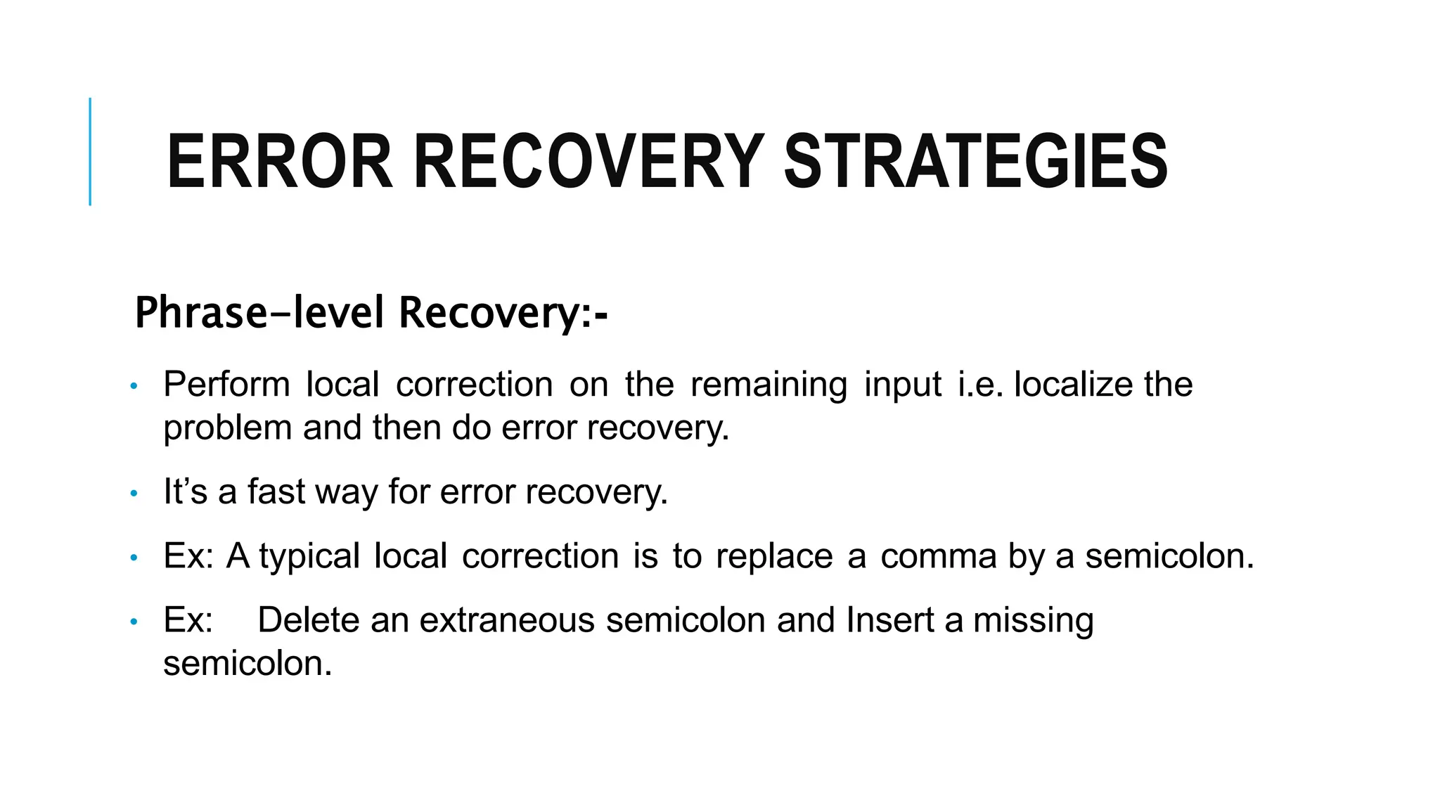 ERROR RECOVERY STRATEGIES
Phrase-level Recovery:-
• Perform local correction on the remaining input i.e. localize the
problem and then do error recovery.
• It’s a fast way for error recovery.
• Ex: A typical local correction is to replace a comma by a semicolon.
• Ex: Delete an extraneous semicolon and Insert a missing
semicolon.
 
