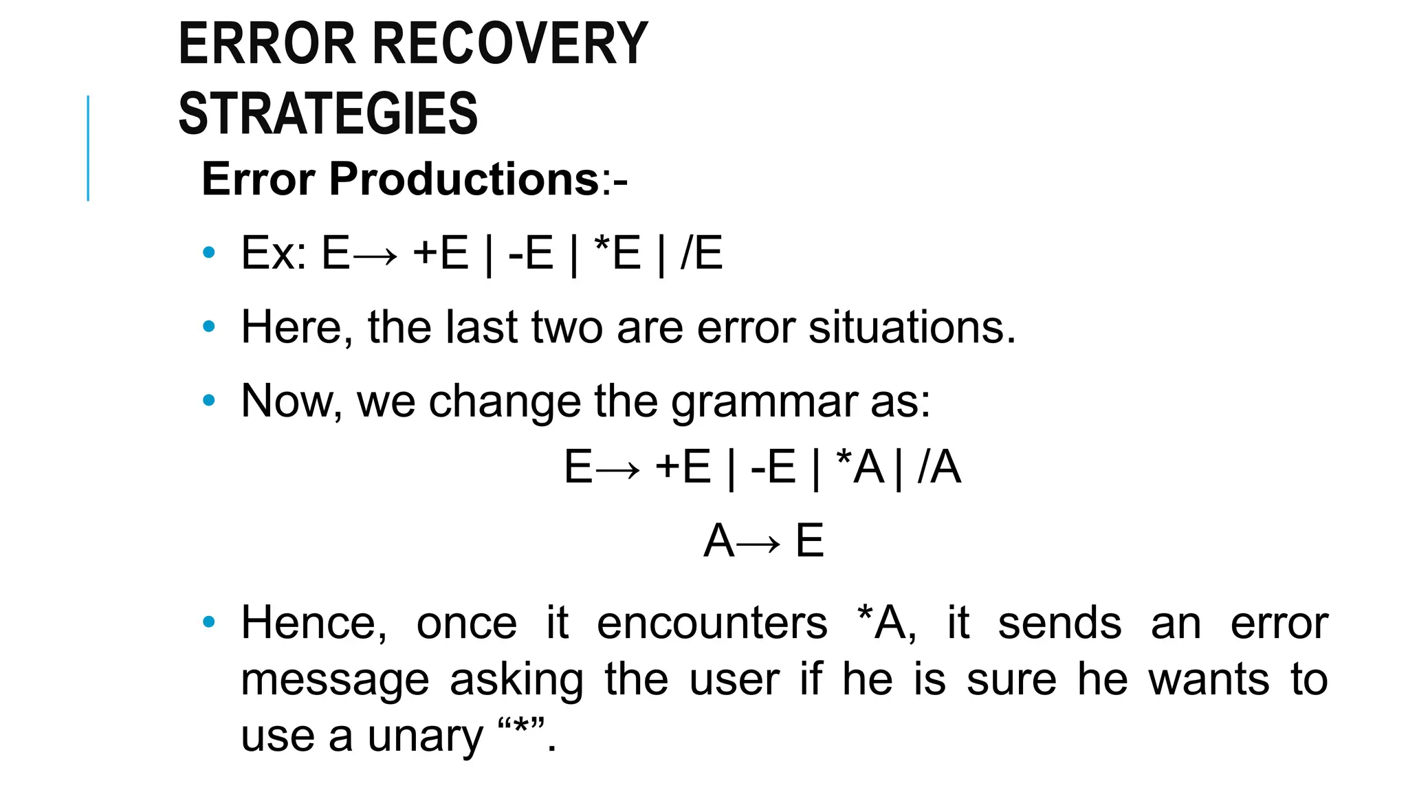 ERROR RECOVERY
STRATEGIES
Error Productions:-
• Ex: E→ +E | -E | *E | /E
• Here, the last two are error situations.
• Now, we change the grammar as:
E→ +E | -E | *A | /A
A→ E
• Hence, once it encounters *A, it sends an error
message asking the user if he is sure he wants to
use a unary “*”.
 