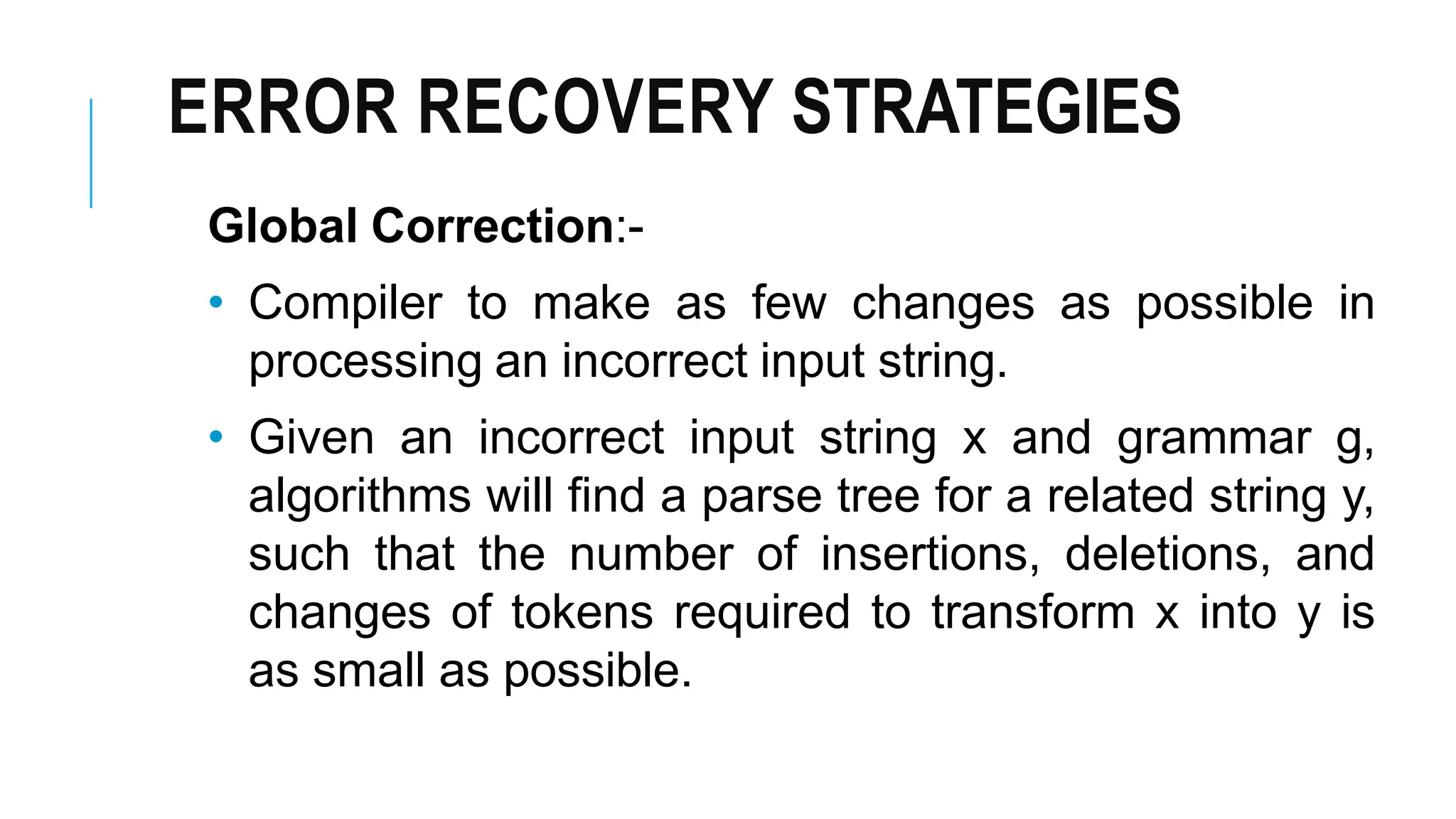 ERROR RECOVERY STRATEGIES
Global Correction:-
• Compiler to make as few changes as possible in
processing an incorrect input string.
• Given an incorrect input string x and grammar g,
algorithms will find a parse tree for a related string y,
such that the number of insertions, deletions, and
changes of tokens required to transform x into y is
as small as possible.
 