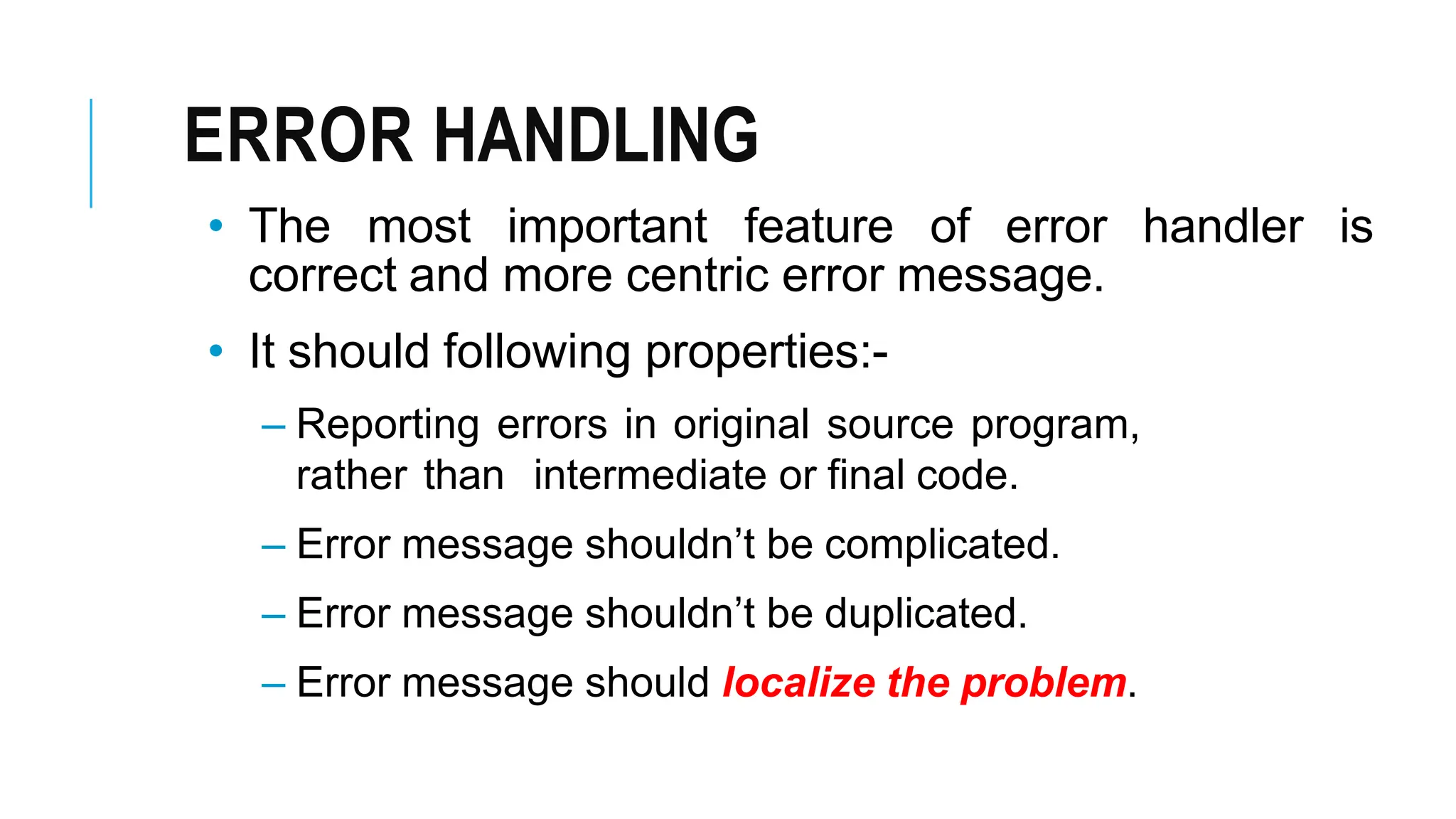 ERROR HANDLING
• The most important feature of error handler is
correct and more centric error message.
• It should following properties:-
– Reporting errors in original source program,
rather than intermediate or final code.
– Error message shouldn’t be complicated.
– Error message shouldn’t be duplicated.
– Error message should localize the problem.
 