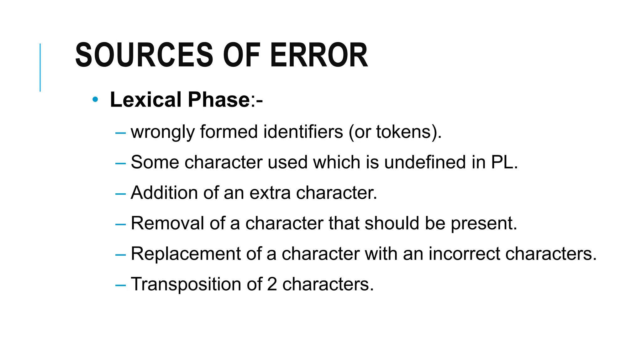 SOURCES OF ERROR
• Lexical Phase:-
– wrongly formed identifiers (or tokens).
– Some character used which is undefined in PL.
– Addition of an extra character.
– Removal of a character that should be present.
– Replacement of a character with an incorrect characters.
– Transposition of 2 characters.
 