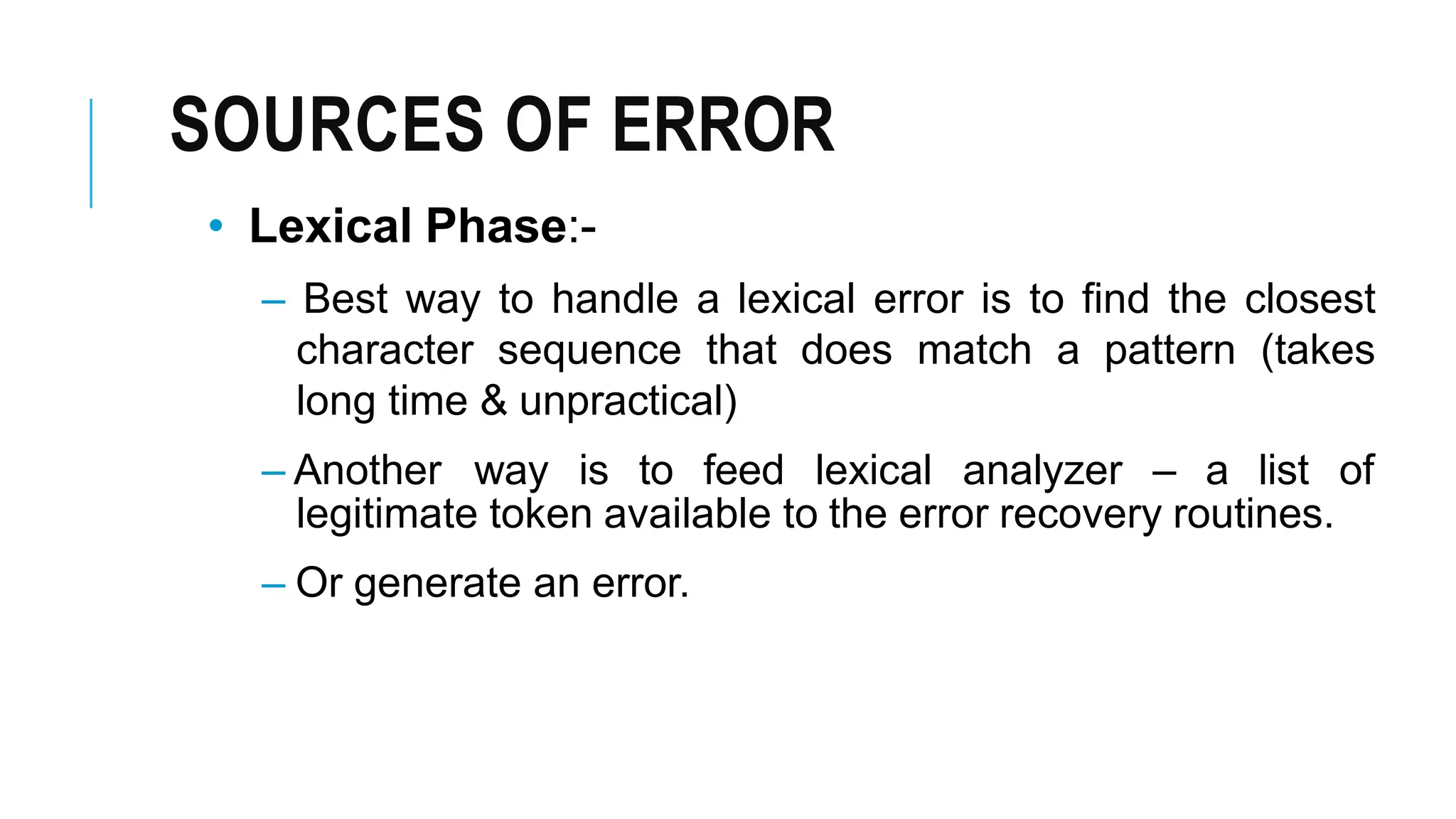 SOURCES OF ERROR
• Lexical Phase:-
– Best way to handle a lexical error is to find the closest
character sequence that does match a pattern (takes
long time & unpractical)
– Another way is to feed lexical analyzer – a list of
legitimate token available to the error recovery routines.
– Or generate an error.
 