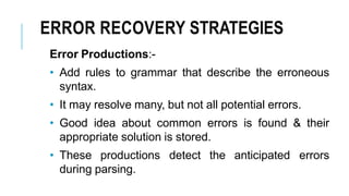 ERROR RECOVERY STRATEGIES
Error Productions:-
• Add rules to grammar that describe the erroneous
syntax.
• It may resolve many, but not all potential errors.
• Good idea about common errors is found & their
appropriate solution is stored.
• These productions detect the anticipated errors
during parsing.
 