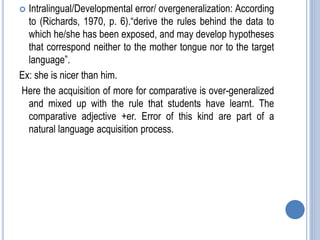  Intralingual/Developmental error/ overgeneralization: According
to (Richards, 1970, p. 6).“derive the rules behind the data to
which he/she has been exposed, and may develop hypotheses
that correspond neither to the mother tongue nor to the target
language”.
Ex: she is nicer than him.
Here the acquisition of more for comparative is over-generalized
and mixed up with the rule that students have learnt. The
comparative adjective +er. Error of this kind are part of a
natural language acquisition process.
 