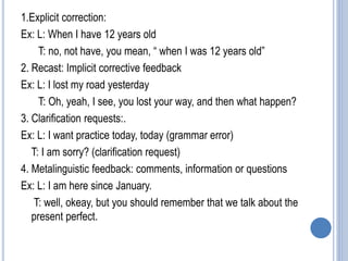 1.Explicit correction:
Ex: L: When I have 12 years old
T: no, not have, you mean, “ when I was 12 years old”
2. Recast: Implicit corrective feedback
Ex: L: I lost my road yesterday
T: Oh, yeah, I see, you lost your way, and then what happen?
3. Clarification requests:.
Ex: L: I want practice today, today (grammar error)
T: I am sorry? (clarification request)
4. Metalinguistic feedback: comments, information or questions
Ex: L: I am here since January.
T: well, okeay, but you should remember that we talk about the
present perfect.
 