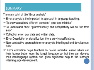 SUMMARY
The main point of title “Error analysis”
Error analysis is the important in approach in language teaching.
To know about how different between “ error and mistake”
To understand about “grammaticality and acceptability will be free from
error”
Collection error: oral data and written data.
Error Description or classification: there are 4 classifications.
Non-contrastive approach to error analysis: Interlingual and development
error.
 Error correction helps teachers to devise remedial lesson which can
help learner better learn the target language so that they can develop
their interlanguage system and gives significant help to the learners’
interlanguage development.
 