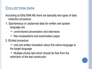 COLLECTION DATA
According to Ellis(1994:49) there are basically two types of data
collection procedure:
1. Spontaneous or unplanned data for written and spoken
language are
 unmonitored conversation and interviews
 free compositions and examination paper
2. Elicited procedure
 oral and written translation about the native language to
the target language
 Multiple-choice test which should be free from the
restriction of the test constructor.
 