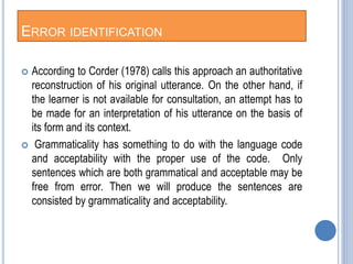 ERROR IDENTIFICATION
 According to Corder (1978) calls this approach an authoritative
reconstruction of his original utterance. On the other hand, if
the learner is not available for consultation, an attempt has to
be made for an interpretation of his utterance on the basis of
its form and its context.
 Grammaticality has something to do with the language code
and acceptability with the proper use of the code. Only
sentences which are both grammatical and acceptable may be
free from error. Then we will produce the sentences are
consisted by grammaticality and acceptability.
 