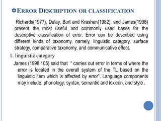 ERROR DESCRIPTION OR CLASSIFICATION
Richards(1977), Dulay, Burt and Krashen(1982), and James(1998)
present the most useful and commonly used bases for the
descriptive classification of error. Error can be described using
different kinds of taxonomy, namely, linguistic category, surface
strategy, comparative taxonomy, and communicative effect.
1. linguistic category
James (1998:105) said that “ carries out error in terms of where the
error is located in the overall system of the TL based on the
linguistic item which is affected by error”. Language components
may include: phonology, syntax, semantic and lexicon, and style .
 