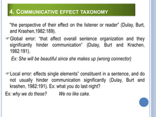 4. COMMUNICATIVE EFFECT TAXONOMY
“the perspective of their effect on the listener or reader” (Dulay, Burt,
and Krashen,1982:189).
Global error: “that affect overall sentence organization and they
significantly hinder communication” (Dulay, Burt and Krachen,
1982:191).
Ex: She will be beautiful since she makes up (wrong connector)
Local error: effects single elements” constituent in a sentence, and do
not usually hinder communication significantly (Dulay, Burt and
krashen, 1982:191). Ex: what you do last night?
Ex: why we do these? We no like cake.
 
