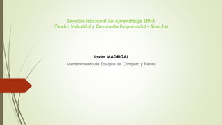 Servicio Nacional de Aprendizaje SENA
Centro Industrial y Desarrollo Empresarial – Soacha
Javier MADRIGAL
Mantenimiento de Equipos de Cómputo y Redes
 