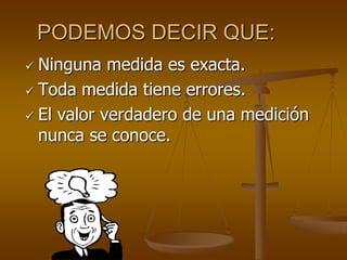 PODEMOS DECIR QUE:
 Ninguna medida es exacta.
 Toda medida tiene errores.
 El valor verdadero de una medición
nunca se conoce.
 