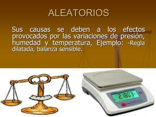 ALEATORIOS
Sus causas se deben a los efectos
provocados por las variaciones de presión,
humedad y temperatura, Ejemplo: -Regla
dilatada, balanza sensible.
 