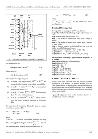IJRET: International Journal of Research in Engineering and Technology eISSN: 2319-1163 | PISSN: 2321-7308 
_______________________________________________________________________________________ 
Volume: 03 Special Issue: 07 | May-2014, Available @ http://www.ijret.org 862 
The internal units are 
x(n)=[x1(n), x2(n), , xN(n)]T (26) 
Output units are 
y(n) = [y1(n), y2(n),, yL(n)]T (27) 
The connection weights are given 
a) in an (N x M) weight matrix 
back 
ij 
back W  W for 
connections between the input and the internal PEs, 
b) in an N × N matrix 
in 
ij 
in W  W for connections 
between the internal PEs 
c) in an L × N matrix 
out 
ij 
out W  W for connections 
from PEs to the output units and 
d) in an N × L matrix 
back 
ij 
back W  W for the connec-tions 
that project back from the output to the internal 
PEs. 
The activation of the internal PEs (echo state) is updated 
according to equation (28). 
x(n + 1) = f(Win u(n + 1) + W X(n) + 
Wback y(n)), (28) 
where 
f = ( f1, f2, . . . , fN) are the internal PEs‟ activation functions. 
All fi‟s are hyperbolic tangent functions 
x x 
x x 
e e 
e e 
 
 
 
 
. The out-put 
from the readout network is computed according to 
y(n + 1) = fout (Wout x(n + 1)), . (29) 
where 
are the output unit‟s nonli-near 
functions. 
Training ESNN Algorithm 
The algorithm for training the ESNN is as follows: 
Step 1: Read a Pattern (I) (floating image) and its Target (T) 
value. 
Step 2: The number of reservoirs is fixed. 
Step 3: The number of nodes in the input layer = length of 
pattern. 
Step 4: The number of nodes in the output layer = number 
of target values. 
Step 5: Random weights are initialized between input and 
hidden layer (Ih) hidden and output. 
Step 6: Obtain S = tanh(Ih*I + Ho * T + Ho * T). 
Step 7: Obtain a = Pseudo inverse (S). 
Step 8: Obtain Wout = a * T and store Wout for testing. 
The algorithm for testing / registration on image slice is 
as follows: 
Step 1: Read a Pattern (I) (floating image). 
Step 2: Obtain F=Ih*I. 
Step 3: TH = Ho * T. 
Step 4: TT = R*S. 
Step 5: S = tanh(F+TT+TH). 
Step 6: a = Pseudo inverse (S). 
Step 7: Estimated = a * Wout. 
Step 8: Relocate the intensity values. 
5. RESULTS AND DISCUSSIONS 
Images have been collected from the standard database 
available in SPM website. The website presents PET and 
fMRI data collected for single subject and multiple subjects. 
Rest condition and task related images have been presented 
with realignment, co-registration, normalization, smoothing 
wherever applicable. 
Figures (2-11) present plots of the statistical features ob-tained 
through equations (13-22). 
( , ,...., ) 1 2 
out 
L 
out out out f  f f f 
Fig. 1. Schematic diagram for training ESNN with HHT 
features 
 