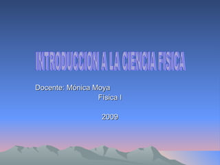 Docente: Mónica Moya Física I 2009 INTRODUCCION A LA CIENCIA FISICA 