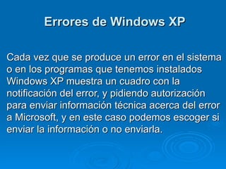 Errores de Windows XP Cada vez que se produce un error en el sistema o en los programas que tenemos instalados Windows XP muestra un cuadro con la notificación del error, y pidiendo autorización para enviar información técnica acerca del error a Microsoft, y en este caso podemos escoger si enviar la información o no enviarla.  