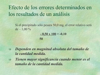 Si el precipitado sólo pesara 50,0 mg, el error relativo será de – 1,00 % - 0,50 x 100  = -0,10 50 Dependen en magnitud absoluta del tamaño de la cantidad medida. Tienen mayor significancia cuando menor es el tamaño de la cantidad medida. Efecto de los errores determinados en los resultados de un análisis 