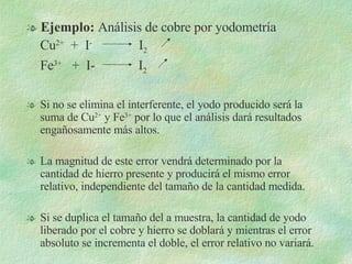 Ejemplo:  Análisis de cobre por yodometría Cu 2+   +  I -   I 2   Fe 3+   +  I-  I 2 Si no se elimina el interferente, el yodo producido será la suma de Cu 2+  y Fe 3+  por lo que el análisis dará resultados engañosamente más altos. La magnitud de este error vendrá determinado por la cantidad de hierro presente y producirá el mismo error relativo, independiente del tamaño de la cantidad medida. Si se duplica el tamaño del a muestra, la cantidad de yodo liberado por el cobre y hierro se doblará y mientras el error absoluto se incrementa el doble, el error relativo no variará. 