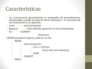 Características
• Las transacciones generalmente se acompañar de procedimientos
  almacenados cuando se trata de tomar decisiones , la estructura de
  una transacción es la siguiente:
• Inicio        start transaction
• Regresar         ROLL BACK(la ejecución no será completada)
• Fin         COMMIT
                                Estructura
CREATE procedure ingresar_dato (in un int)
         BEGIN
                start transaccion
                          if nu => 50 then
                                    insert into nu2 values(nu);
                          endif;
                COMMIT
         END//
 