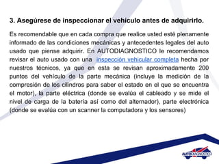 3. Asegúrese de inspeccionar el vehículo antes de adquirirlo.
Es recomendable que en cada compra que realice usted esté plenamente
informado de las condiciones mecánicas y antecedentes legales del auto
usado que piense adquirir. En AUTODIAGNOSTICO le recomendamos
revisar el auto usado con una inspección vehicular completa hecha por
nuestros técnicos, ya que en esta se revisan aproximadamente 200
puntos del vehículo de la parte mecánica (incluye la medición de la
compresión de los cilindros para saber el estado en el que se encuentra
el motor), la parte eléctrica (donde se evalúa el cableado y se mide el
nivel de carga de la batería así como del alternador), parte electrónica
(donde se evalúa con un scanner la computadora y los sensores)
 