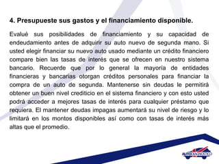 4. Presupueste sus gastos y el financiamiento disponible.
Evalué sus posibilidades de financiamiento y su capacidad de
endeudamiento antes de adquirir su auto nuevo de segunda mano. Si
usted elegir financiar su nuevo auto usado mediante un crédito financiero
compare bien las tasas de interés que se ofrecen en nuestro sistema
bancario. Recuerde que por lo general la mayoría de entidades
financieras y bancarias otorgan créditos personales para financiar la
compra de un auto de segunda. Mantenerse sin deudas le permitirá
obtener un buen nivel crediticio en el sistema financiero y con esto usted
podrá acceder a mejores tasas de interés para cualquier préstamo que
requiera. El mantener deudas impagas aumentará su nivel de riesgo y lo
limitará en los montos disponibles así como con tasas de interés más
altas que el promedio.
 