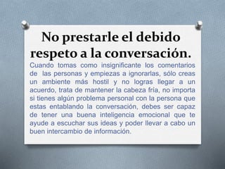 No prestarle el debido
respeto a la conversación.
Cuando tomas como insignificante los comentarios
de las personas y empiezas a ignorarlas, sólo creas
un ambiente más hostil y no logras llegar a un
acuerdo, trata de mantener la cabeza fría, no importa
si tienes algún problema personal con la persona que
estas entablando la conversación, debes ser capaz
de tener una buena inteligencia emocional que te
ayude a escuchar sus ideas y poder llevar a cabo un
buen intercambio de información.
 