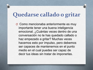 Quedarse callado o gritar
O Como mencionaba anteriormente es muy
importante tener una buena inteligencia
emocional. ¿Cuántas veces dentro de una
conversación no te has quedado callado o
haz empezado a gritar? Muchas veces
hacemos esto por impulso, pero debemos
ser capaces de mantenernos en el punto
medio en el cual puedes ser capaz de
decir tus ideas sin tratar de imponerlas.
 