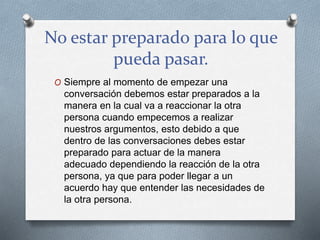 No estar preparado para lo que
pueda pasar.
O Siempre al momento de empezar una
conversación debemos estar preparados a la
manera en la cual va a reaccionar la otra
persona cuando empecemos a realizar
nuestros argumentos, esto debido a que
dentro de las conversaciones debes estar
preparado para actuar de la manera
adecuado dependiendo la reacción de la otra
persona, ya que para poder llegar a un
acuerdo hay que entender las necesidades de
la otra persona.
 