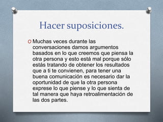 Hacer suposiciones.
O Muchas veces durante las
conversaciones damos argumentos
basados en lo que creemos que piensa la
otra persona y esto está mal porque sólo
estás tratando de obtener los resultados
que a ti te convienen, para tener una
buena comunicación es necesario dar la
oportunidad de que la otra persona
exprese lo que piense y lo que sienta de
tal manera que haya retroalimentación de
las dos partes.
 