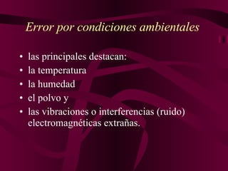 Error por condiciones ambientales   las principales destacan: la temperatur a la humedad el polvo y  las vibraciones o interferencias (ruido) electromagnéticas extrañas.   
