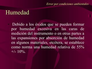 Error por condiciones ambientales   Debido a los óxidos que se pueden formar por humedad excesiva en las caras de medición del instrumento o en otras partes a las expansiones por absorción de humedad en algunos materiales, etcétera, se establece como norma una humedad relativa de 55% +/- 10%. Humedad 