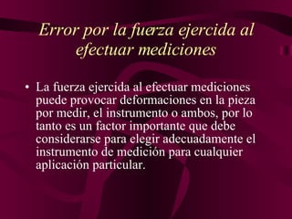 Error por la fuerza ejercida al efectuar mediciones La fuerza ejercida al efectuar mediciones puede provocar deformaciones en la pieza por medir, el instrumento o ambos, por lo tanto es un factor importante que debe considerarse para elegir adecuadamente el instrumento de medición para cualquier aplicación particular.   