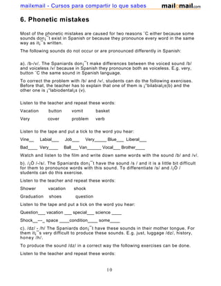 6. Phonetic mistakes
Most of the phonetic mistakes are caused for two reasons ¨C either because some
sounds don¡¯t exist in Spanish or because they pronounce every word in the same
way as it¡¯s written.
The following sounds do not occur or are pronounced differently in Spanish:
a). /b-/v/. The Spaniards don¡¯t make differences between the voiced sound /b/
and voiceless /v/ because in Spanish they pronounce both as voiceless. E.g. very,
button ¨C the same sound in Spanish language.
To correct the problem with /b/ and /v/, students can do the following exercises.
Before that, the teacher has to explain that one of them is ¡°bilabial¡±(b) and the
other one is ¡°labiodental¡± (v).
Listen to the teacher and repeat these words:
Vacation button vomit basket
Very cover problem verb
Listen to the tape and put a tick to the word you hear:
Vine__ Labial___ Job___ Very_____ Blue___ Liberal___
Bad____ Very____ Ball___ Van______ Vocal___ Brother____
Watch and listen to the film and write down same words with the sound /b/ and /v/.
b). /¡Ò /-/s/. The Spaniards don¡¯t have the sound /s / and it is a little bit difficult
for them to pronounce words with this sound. To differentiate /s/ and /¡Ò /
students can do this exercise.
Listen to the teacher and repeat these words:
Shower vacation shock
Graduation shoes question
Listen to the tape and put a tick on the word you hear:
Question___ vacation ___ special___ science ____
Shock__---_ space ____condition____ some____
c). /dz/ - /h/ The Spaniards don¡¯t have these sounds in their mother tongue. For
them it¡¯s very difficult to produce these sounds. E.g. just, luggage /dz/, history,
honey /h/.
To produce the sound /dz/ in a correct way the following exercises can be done.
Listen to the teacher and repeat these words:
10
mailxmail - Cursos para compartir lo que sabes
 