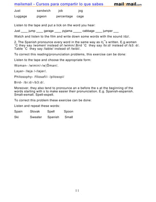 Just sandwich job jog
Luggage pigeon percentage cage
Listen to the tape and put a tick on the word you hear:
Just ____ jump ____ garage ____ pyjama _____ cabbage ____ jumper ___
Watch and listen to the film and write down some words with the sound /dz/.
2. The Spanish pronounce every word in the same way as it¡¯s written. E.g.women
¨C they say /women/ instead of /wimin/.Bird ¨C they say /bi:d/ instead of /b3: d/.
Table ¨C they say /table/ instead of /teibl/.
To correct this reading/pronunciation problems, this exercise can be done:
Listen to the tape and choose the appropriate form:
Woman- /wimin/-/w¦Ôman/.
Layer- /leja /-/lajer/.
Philosophy- /filosafi/- /pilosopi/
Bird- /bi:d/-/b3:d/.
Moreover, they also tend to pronounce an e before the s at the beginning of the
words starting with s to make easier their pronunciation. E.g. Spanish-espanish.
Small-esmall. Spell-espell.
To correct this problem these exercise can be done:
Listen and repeat these words:
Spain Slovak Spell Spoon
Ski Sweater Spanish Small
11
mailxmail - Cursos para compartir lo que sabes
 
