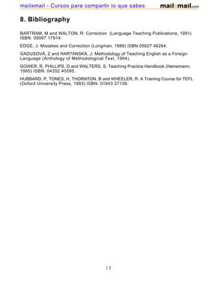 8. Bibliography
BARTRAM, M and WALTON, R: Correction (Language Teaching Publications, 1991)
ISBN: 09067 17914.
EDGE, J: Mistakes and Correction (Longman, 1989) ISBN:05827 46264.
GADUSOVÁ, Z and HAR?ANSKÁ, J: Methodology of Teaching English as a Foreign
Language (Anthology of Methodological Text, 1994).
GOWER, R, PHILLIPS, D and WALTERS, S: Teaching Practice Handbook (Heinemann,
1995) ISBN: 04352 40595.
HUBBARD, P, TONES, H, THORNTON, B and WHEELER, R: A Training Course for TEFL
(Oxford University Press, 1983) ISBN: 01943 27108.
13
mailxmail - Cursos para compartir lo que sabes
 