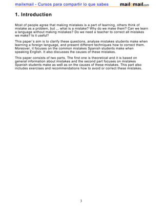 1. Introduction
Most of people agree that making mistakes is a part of learning, others think of
mistake as a problem, but ... what is a mistake? Why do we make them? Can we learn
a language without making mistakes? Do we need a teacher to correct all mistakes
we make? Is it useful?
This paper´s aim is to clarify these questions, analyse mistakes students make when
learning a foreign language, and present different techniques how to correct them.
Moreover, it focuses on the common mistakes Spanish students make when
speaking English. It also discusses the causes of these mistakes.
This paper consists of two parts. The first one is theoretical and it is based on
general information about mistakes and the second part focuses on mistakes
Spanish students make as well as on the causes of these mistakes. This part also
includes exercises and recommendations how to avoid or correct these mistakes.
3
mailxmail - Cursos para compartir lo que sabes
 