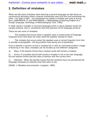 2. Definition of mistakes
When we talk about mistakes when learning a second language we talk about an
unconscious derivation when a learner sometimes uses one form and sometimes the
other - he "gets it right" - but sometimes he makes a mistake and uses a wrong
form. (GADUSOVÁ, Z. and HAR?ANSKÁ, J: Methodology of teaching English as a
foreign language, Anthology of Methodological Text, 1994)
In other words a mistake is incorrect language which a native speaker would not
usually produce, that is, sometimes that only learners of the language produce.
There are two sorts of mistakes:
- The mistake that occurs when a speaker uses a correct piece of language
(linguistic form) that does not mean what the speaker wanted to mean.
- The mistake that occurs when the speaker uses a correct linguistic form that
is socially unacceptable - the big problem here being one of politeness.
From a teacher´s opinion of how a mistake fits in with an individual student´s stage
of learning in her class, mistakes can be divided up into different categories:
a) Slips: If the teacher thinks that a student could self correct a mistake.
b) Errors: If a student cannot self correct a mistake in his or her own language,
but the teacher thinks that the class is familiar with the correct form.
c) Attempts: When the teacher knows that the students have not yet learned the
language necessary to express what they want to say.
(EDGE, J: Mistakes and correction, Longman, 1989).
4
mailxmail - Cursos para compartir lo que sabes
 