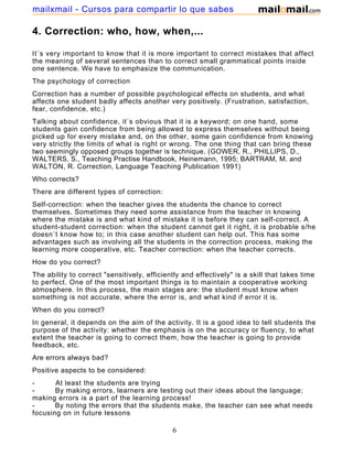 4. Correction: who, how, when,...
It´s very important to know that it is more important to correct mistakes that affect
the meaning of several sentences than to correct small grammatical points inside
one sentence. We have to emphasize the communication.
The psychology of correction
Correction has a number of possible psychological effects on students, and what
affects one student badly affects another very positively. (Frustration, satisfaction,
fear, confidence, etc.)
Talking about confidence, it´s obvious that it is a keyword; on one hand, some
students gain confidence from being allowed to express themselves without being
picked up for every mistake and, on the other, some gain confidence from knowing
very strictly the limits of what is right or wrong. The one thing that can bring these
two seemingly opposed groups together is technique. (GOWER, R., PHILLIPS, D.,
WALTERS, S., Teaching Practise Handbook, Heinemann, 1995; BARTRAM, M. and
WALTON, R. Correction, Language Teaching Publication 1991)
Who corrects?
There are different types of correction:
Self-correction: when the teacher gives the students the chance to correct
themselves. Sometimes they need some assistance from the teacher in knowing
where the mistake is and what kind of mistake it is before they can self-correct. A
student-student correction: when the student cannot get it right, it is probable s/he
doesn´t know how to; in this case another student can help out. This has some
advantages such as involving all the students in the correction process, making the
learning more cooperative, etc. Teacher correction: when the teacher corrects.
How do you correct?
The ability to correct "sensitively, efficiently and effectively" is a skill that takes time
to perfect. One of the most important things is to maintain a cooperative working
atmosphere. In this process, the main stages are: the student must know when
something is not accurate, where the error is, and what kind if error it is.
When do you correct?
In general, it depends on the aim of the activity. It is a good idea to tell students the
purpose of the activity: whether the emphasis is on the accuracy or fluency, to what
extent the teacher is going to correct them, how the teacher is going to provide
feedback, etc.
Are errors always bad?
Positive aspects to be considered:
- At least the students are trying
- By making errors, learners are testing out their ideas about the language;
making errors is a part of the learning process!
- By noting the errors that the students make, the teacher can see what needs
focusing on in future lessons
6
mailxmail - Cursos para compartir lo que sabes
 