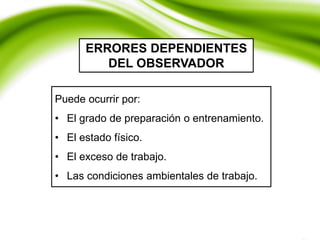 ERRORES DEPENDIENTES
DEL OBSERVADOR
Puede ocurrir por:
• El grado de preparación o entrenamiento.
• El estado físico.
• El exceso de trabajo.
• Las condiciones ambientales de trabajo.
 
