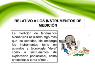 La medición de fenómenos
biomédicos utilizando algo más
que los sentidos, sin embargo
los instrumentos tanto en
aparatos y tecnología "dura"
como a instrumentos de
exploración poblacional, como
encuestas u otros afines .
RELATIVO A LOS INSTRUMENTOS DE
MEDICIÓN
 
